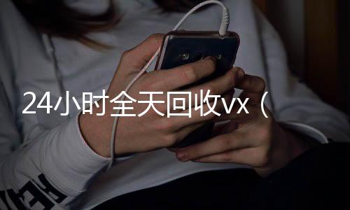 24小时全天回收v24小时收微信靠谱回收x（24小时全天回收支付宝联系方式）